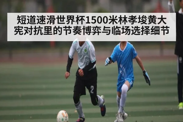 短道速滑世界杯1500米林孝埈黄大宪对抗里的节奏博弈与临场选择细节